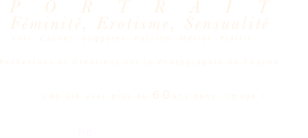 PORTRAIT
Féminité, Erotisme, Sensualité

Voir  Cacher  Suggérer  Passion  Métier  Plaisir ...

Recherches et Créations sur la Photographie de Charme

          UNE VIE avec plus de 60ans dans l’image !...
alain  malaval  nice    
photographe plasticien  06 07 71 34 63
